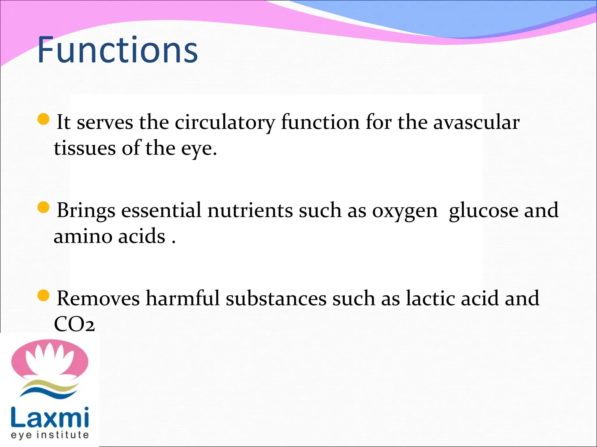 Functions
It serves the circulatory function for the avascular
tissues of the eye.
Brings essential nutrients such as oxygen glucose and
amino acids .
Removes harmful substances such as lactic acid and
CO2
 