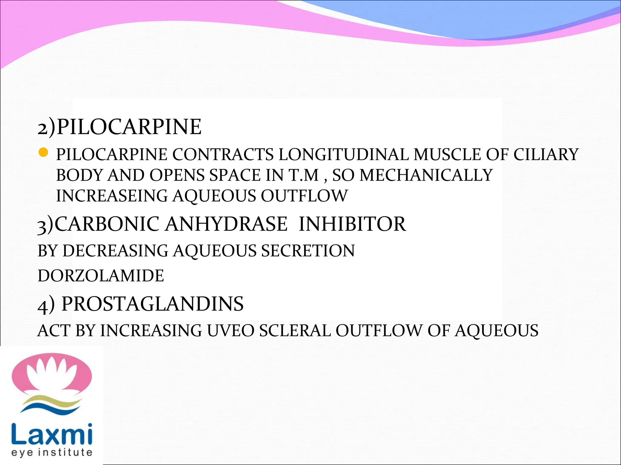 2)PILOCARPINE
PILOCARPINE CONTRACTS LONGITUDINAL MUSCLE OF CILIARY
BODY AND OPENS SPACE IN T.M , SO MECHANICALLY
INCREASEING AQUEOUS OUTFLOW
3)CARBONIC ANHYDRASE INHIBITOR
BY DECREASING AQUEOUS SECRETION
DORZOLAMIDE
4) PROSTAGLANDINS
ACT BY INCREASING UVEO SCLERAL OUTFLOW OF AQUEOUS
 