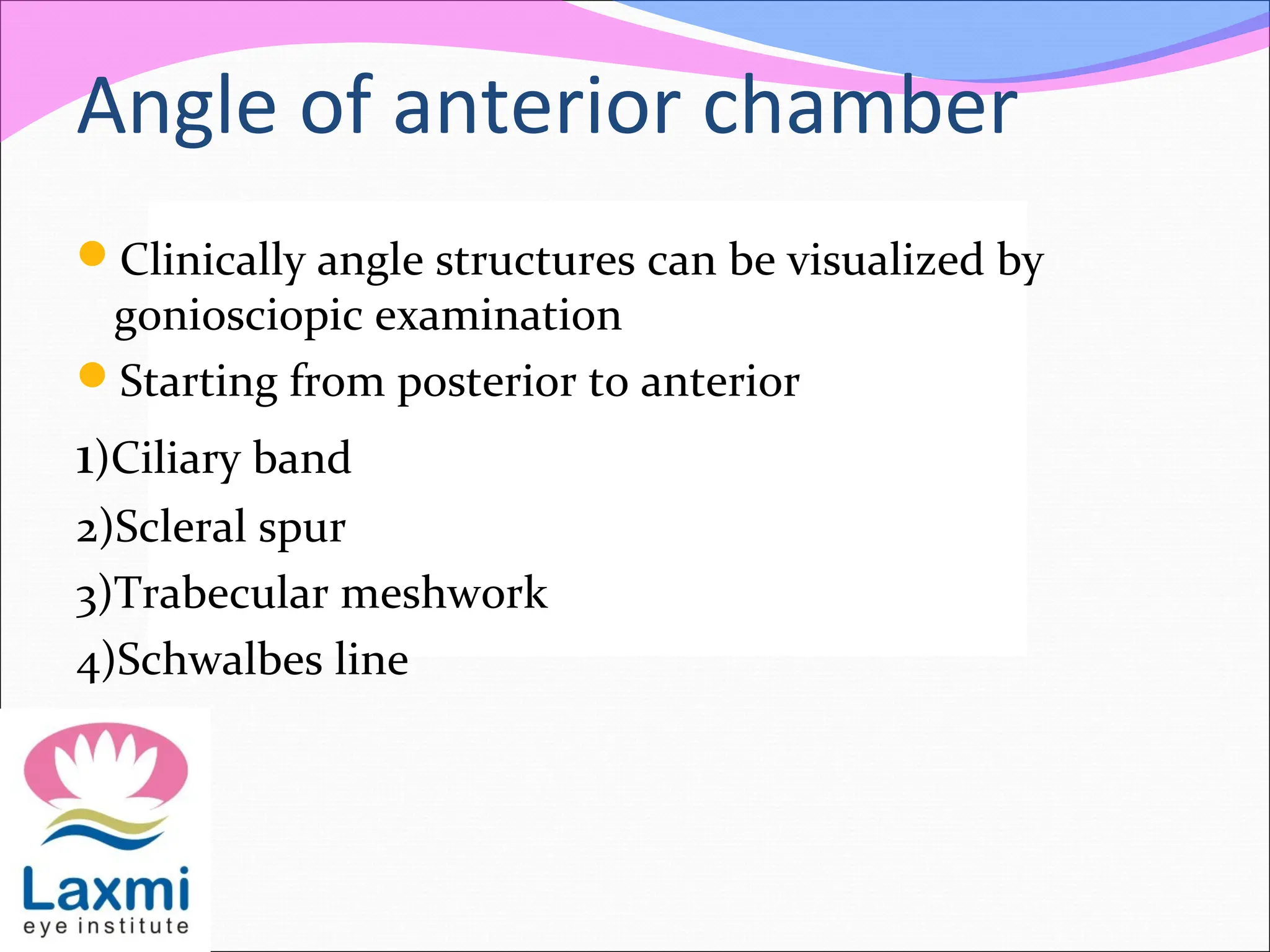 Angle of anterior chamber
Clinically angle structures can be visualized by
goniosciopic examination
Starting from posterior to anterior
1)Ciliary band
2)Scleral spur
3)Trabecular meshwork
4)Schwalbes line
 