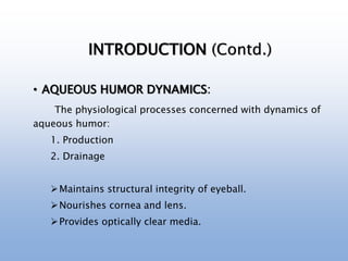 INTRODUCTION (Contd.)
• AQUEOUS HUMOR DYNAMICS:
The physiological processes concerned with dynamics of
aqueous humor:
1. Production
2. Drainage
Maintains structural integrity of eyeball.
Nourishes cornea and lens.
Provides optically clear media.
 