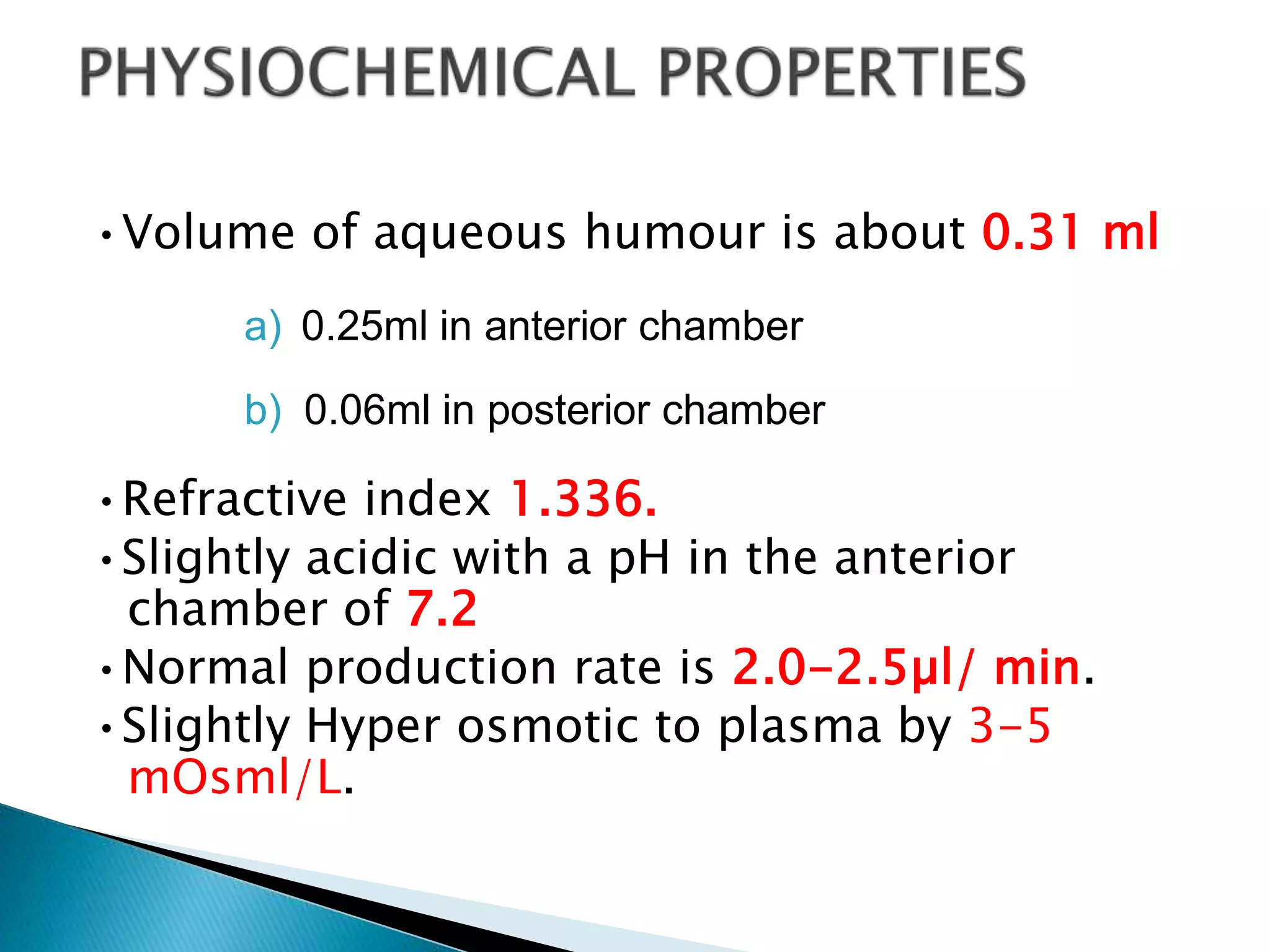 •Volume of aqueous humour is about 0.31 ml
a) 0.25ml in anterior chamber
b) 0.06ml in posterior chamber
•Refractive index 1.336.
•Slightly acidic with a pH in the anterior
chamber of 7.2
•Normal production rate is 2.0-2.5µl/ min.
•Slightly Hyper osmotic to plasma by 3-5
mOsml/L.
 