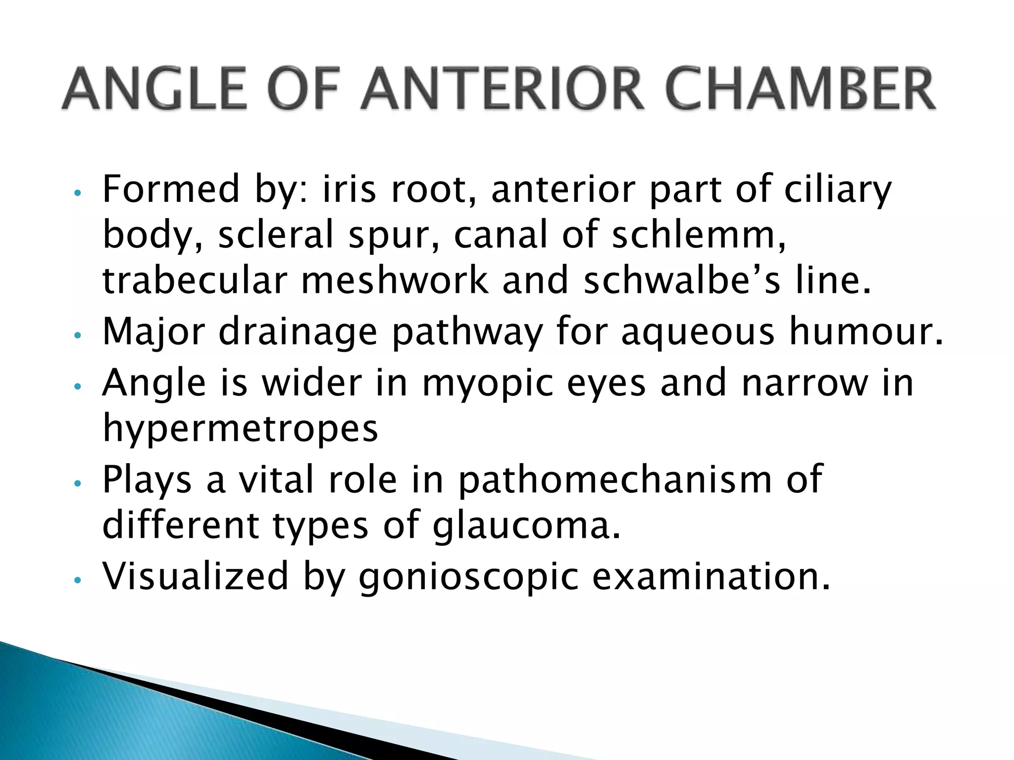 • Formed by: iris root, anterior part of ciliary
body, scleral spur, canal of schlemm,
trabecular meshwork and schwalbe’s line.
• Major drainage pathway for aqueous humour.
• Angle is wider in myopic eyes and narrow in
hypermetropes
• Plays a vital role in pathomechanism of
different types of glaucoma.
• Visualized by gonioscopic examination.
 