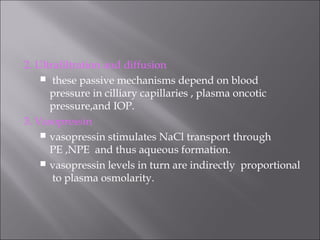 2. Ultrafiltration and diffusion
 these passive mechanisms depend on blood
pressure in cilliary capillaries , plasma oncotic
pressure,and IOP.
3. Vasopressin
 vasopressin stimulates NaCl transport through
PE ,NPE and thus aqueous formation.
 vasopressin levels in turn are indirectly proportional
to plasma osmolarity.
 
