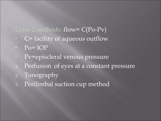 Class 2 methods: flow= C(Po-Pv)
• C= facility of aqueous outflow
• Po= IOP
• Pv=episcleral venous pressure
1. Perfusion of eyes at a constant pressure
2. Tonography
3. Perilimbal suction cup method
 