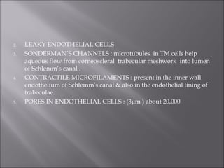 2. LEAKY ENDOTHELIAL CELLS
3. SONDERMAN’S CHANNELS : microtubules in TM cells help
aqueous flow from corneoscleral trabecular meshwork into lumen
of Schlemm’s canal .
4. CONTRACTILE MICROFILAMENTS : present in the inner wall
endothelium of Schlemm’s canal & also in the endothelial lining of
trabeculae.
5. PORES IN ENDOTHELIAL CELLS : (3μm ) about 20,000
 
