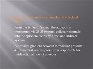 Transport across collector channels and episcleral
veins
 From the Schlemm’s canal the aqueous is
transported via 25-35 external collector channels
into the episcleral veins by direct and indirect
systems.
 A pressure gradient between intraocular pressure
& intrascleral venous pressure is responsible for
unidirectional flow of aqueous.
 