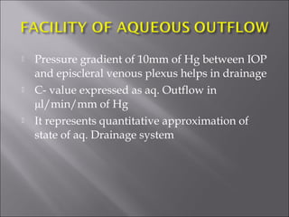  Pressure gradient of 10mm of Hg between IOP
and episcleral venous plexus helps in drainage
 C- value expressed as aq. Outflow in
μl/min/mm of Hg
 It represents quantitative approximation of
state of aq. Drainage system
 