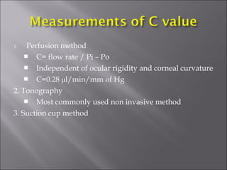 1. Perfusion method
 C= flow rate / Pi – Po
 Independent of ocular rigidity and corneal curvature
 C=0.28 μl/min/mm of Hg
2. Tonography
 Most commonly used non invasive method
3. Suction cup method
 