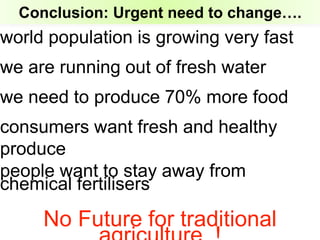Conclusion: Urgent need to change….
world population is growing very fast
we are running out of fresh water
we need to produce 70% more food
consumers want fresh and healthy
produce
people want to stay away from
chemical fertilisers
No Future for traditional