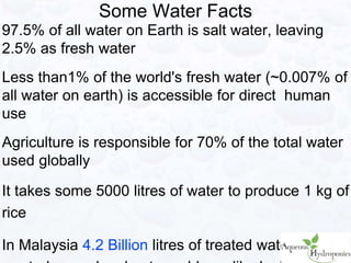 97.5% of all water on Earth is salt water, leaving
2.5% as fresh water
Less than1% of the world's fresh water (~0.007% of
all water on earth) is accessible for direct human
use
Agriculture is responsible for 70% of the total water
used globally
It takes some 5000 litres of water to produce 1 kg of
rice
In Malaysia 4.2 Billion litres of treated water is
Some Water Facts