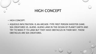 HIGH CONCEPT 
• HIGH CONCEPT: 
• AQUEOUS INFILTRATION: IS AN ARCADE-TYPE FIRST PERSON SHOOTER GAME. 
SEA CREATURES VS. ALIENS. ALIENS LAND IN THE OCEAN OF PLANET EARTH AND 
TRY TO MAKE IT TO LAND BUT THEY HAVE OBSTACLES IN THEIR WAY. THOSE 
OBSTACLES ARE SEA CREATURES. 
 