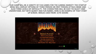 OUR GAME WILL BE A VARIETY OF FUN GAMES FOR THE GAMING MARKET! THE STARTUP 
MENU WILL DISPLAY OPTIONS OF THIRD PERSON OR FIRST PERSON ATTACK MODE AND 
ALSO THREE LEVELS OF DIFFICULTY. THE CHARACTERS WILL BE EASY TO SELECT AND 
UNDERSTAND, BUT WITH QUIRKY AND FUN NAMES. HERE IS AN EXAMPLE OF THAT START 
UP SCREEN. IMAGES USED FROM: (CITE DOOM) 
 