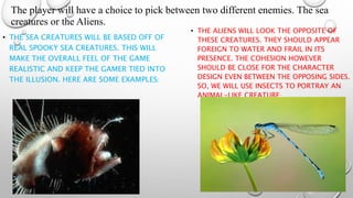 The player will have a choice to pick between two different enemies. The sea 
creatures or the Aliens. 
• THE SEA CREATURES WILL BE BASED OFF OF 
REAL SPOOKY SEA CREATURES. THIS WILL 
MAKE THE OVERALL FEEL OF THE GAME 
REALISTIC AND KEEP THE GAMER TIED INTO 
THE ILLUSION. HERE ARE SOME EXAMPLES: 
• THE ALIENS WILL LOOK THE OPPOSITE OF 
THESE CREATURES. THEY SHOULD APPEAR 
FOREIGN TO WATER AND FRAIL IN ITS 
PRESENCE. THE COHESION HOWEVER 
SHOULD BE CLOSE FOR THE CHARACTER 
DESIGN EVEN BETWEEN THE OPPOSING SIDES. 
SO, WE WILL USE INSECTS TO PORTRAY AN 
ANIMAL-LIKE CREATURE: 
 