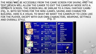 THE MENU WILL BE ACCESSIBLE FROM THE GAME SCREEN FOR SAVING AND THE 
TEXT DESIGN WILL ALLOW THE GAMER TO EXIT THE GAMEPLAY MODE INTO A 
SEPARATE SCREEN. THE SCREEN WILL BE SIMILAR TO A FINAL FANTASY GAME 
(FIG. 3), WITH SECTIONS FOR THE MINI-GAMES, SAVING AND CHARACTER 
BUILDING. HERE IS A VISUAL TO WHAT WE WANT THE GAMEPLAY TO LOOK LIKE 
FOR THE PLAYER, EXCEPT WITH OUR OWN CHARACTERS, WEAPONS, SETTINGS 
AND OVERALL STYLE. 
(Fig. 3) 
