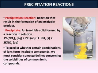 PRECIPITATION REACTIONS

• Precipitation Reaction: Reaction that
result in the formation of an insoluble
product.
• Precipitate: An insoluble solid formed by
a reaction in solution.
 Pb(NO3)2 (aq) + 2KI (aq)  PbI2 (s) +
2KNO3 (aq)
• To predict whether certain combinations
of ions form insoluble compounds, we
must consider some guidelines concerning
the solubilities of common ionic
compounds.
 