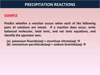 PRECIPITATION REACTIONS

EXAMPLE

Predict whether a reaction occurs when each of the following
pairs of solutions are mixed. If a reaction does occur, write
balanced molecular, total ionic, and net ionic equations, and
identify the spectator ions.
 (a) potassium fluoride(aq) + strontium nitrate(aq) 
 (b) ammonium perchlorate(aq) + sodium bromide(aq) 
 