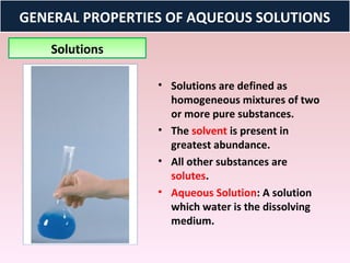GENERAL PROPERTIES OF AQUEOUS SOLUTIONS
   Solutions

                 • Solutions are defined as
                   homogeneous mixtures of two
                   or more pure substances.
                 • The solvent is present in
                   greatest abundance.
                 • All other substances are
                   solutes.
                 • Aqueous Solution: A solution
                   which water is the dissolving
                   medium.
 