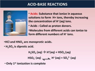 ACID-BASE REACTIONS

• Acids: Substance that ionize in aqueous
solutions to form H+ ions, thereby increasing
the concentration of H+ (aq) ions.
• Acids : Called as proton donors.
•Molecules from different acids can ionize to
form different numbers of H+ ions.
 