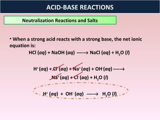 ACID-BASE REACTIONS
     Neutralization Reactions and Salts


• When a strong acid reacts with a strong base, the net ionic
equation is:
        HCl (aq) + NaOH (aq) → NaCl (aq) + H2O (l)


          H+ (aq) + Cl- (aq) + Na+ (aq) + OH-(aq) →
                   Na+ (aq) + Cl- (aq) + H2O (l)


               H+ (aq) + OH- (aq) → H2O (l)
 
