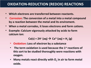 OXIDATION-REDUCTION (REDOX) REACTIONS

• Which electrons are transferred between reactants.
• Corrosion: The conversion of a metal into a metal compound
  by a reaction between the metal and its enviroment.
• When a metal corrodes, it loses electrons and form cations.
• Example: Calcium vigorously attacked by acids to form
  calcium ion:
                  Ca(s) + 2H+ (aq)  Ca2+ (aq) + H2 (g)
   • Oxidation: Loss of electron by a substance
   • The term oxidation is used because the 1st reactions of
     this sort to be studied thoroughly were reactions with
     oxygen.
   • Many metals react directly with O2 in air to form metal
     oxide.
 