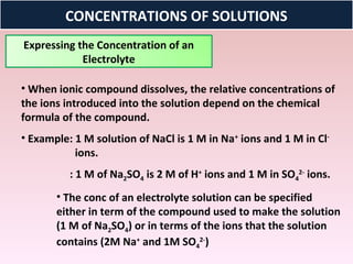 CONCENTRATIONS OF SOLUTIONS
Expressing the Concentration of an
            Electrolyte

• When ionic compound dissolves, the relative concentrations of
the ions introduced into the solution depend on the chemical
formula of the compound.
• Example: 1 M solution of NaCl is 1 M in Na+ ions and 1 M in Cl-
           ions.
          : 1 M of Na2SO4 is 2 M of H+ ions and 1 M in SO42- ions.
       • The conc of an electrolyte solution can be specified
       either in term of the compound used to make the solution
       (1 M of Na2SO4) or in terms of the ions that the solution
       contains (2M Na+ and 1M SO42-)
 