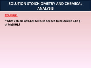 SOLUTION STOICHIOMETRY AND CHEMICAL
                 ANALYSIS
EXAMPLE:
• What volume of 0.128 M HCl is needed to neutralize 2.87 g
of Mg(OH)2?
 