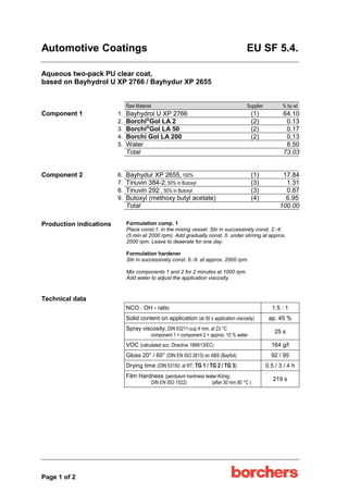 Automotive Coatings EU SF 5.4.
Page 1 of 2
Aqueous two-pack PU clear coat,
based on Bayhydrol U XP 2766 / Bayhydur XP 2655
Raw Material Supplier % by wt
Component 1 1. Bayhydrol U XP 2766 (1) 64.10
2. Borchi®
Gol LA 2 (2) 0.13
3. Borchi®
Gol LA 50 (2) 0.17
4. Borchi Gol LA 200 (2) 0,13
5. Water 8.50
Total 73.03
Component 2 6. Bayhydur XP 2655, 100% (1) 17.84
7. Tinuvin 384-2, 50% in Butoxyl (3) 1.31
8. Tinuvin 292 , 50% in Butoxyl (3) 0.87
9. Butoxyl (methoxy butyl acetate) (4) 6.95
Total 100.00
Production indications Formulation comp. 1
Place const.1. in the mixing vessel. Stir in successively const. 2.-4.
(5 min at 2000 rpm). Add gradually const. 5. under stirring at approx.
2000 rpm. Leave to deaerate for one day.
Formulation hardener
Stir in successively const. 6.-9. at approx. 2000 rpm.
Mix components 1 and 2 for 2 minutes at 1000 rpm.
Add water to adjust the application viscosity.
Technical data
NCO : OH - ratio 1.5 : 1
Solid content on application (at 30 s application viscosity) ap. 45 %
Spray viscosity, DIN 53211-cup 4 mm, at 23 °C
component 1 + component 2 + approx. 10 % water
25 s
VOC (calculated acc. Directive 1999/13/EC) 164 g/l
Gloss 20° / 60° (DIN EN ISO 2813) on ABS (Bayfoil) 92 / 95
Drying time (DIN 53150; at RT; TG 1 / TG 2 / TG 3) 0.5 / 3 / 4 h
Film Hardness (pendulum hardness tester-König;
DIN EN ISO 1522) (after 30 min 80 °C )
219 s
 