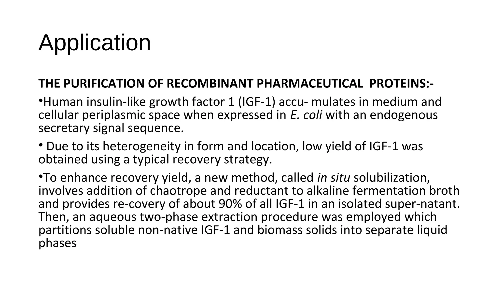 Application
THE PURIFICATION OF RECOMBINANT PHARMACEUTICAL PROTEINS:-
•Human insulin-like growth factor 1 (IGF-1) accu- mulates in medium and
cellular periplasmic space when expressed in E. coli with an endogenous
secretary signal sequence.
• Due to its heterogeneity in form and location, low yield of IGF-1 was
obtained using a typical recovery strategy.
•To enhance recovery yield, a new method, called in situ solubilization,
involves addition of chaotrope and reductant to alkaline fermentation broth
and provides re-covery of about 90% of all IGF-1 in an isolated super-natant.
Then, an aqueous two-phase extraction procedure was employed which
partitions soluble non-native IGF-1 and biomass solids into separate liquid
phases
 
