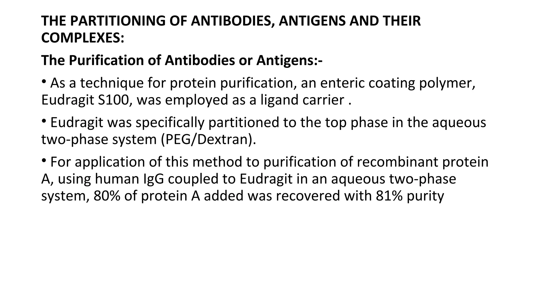 THE PARTITIONING OF ANTIBODIES, ANTIGENS AND THEIR
COMPLEXES:
The Purification of Antibodies or Antigens:-
• As a technique for protein purification, an enteric coating polymer,
Eudragit S100, was employed as a ligand carrier .
• Eudragit was specifically partitioned to the top phase in the aqueous
two-phase system (PEG/Dextran).
• For application of this method to purification of recombinant protein
A, using human IgG coupled to Eudragit in an aqueous two-phase
system, 80% of protein A added was recovered with 81% purity
 