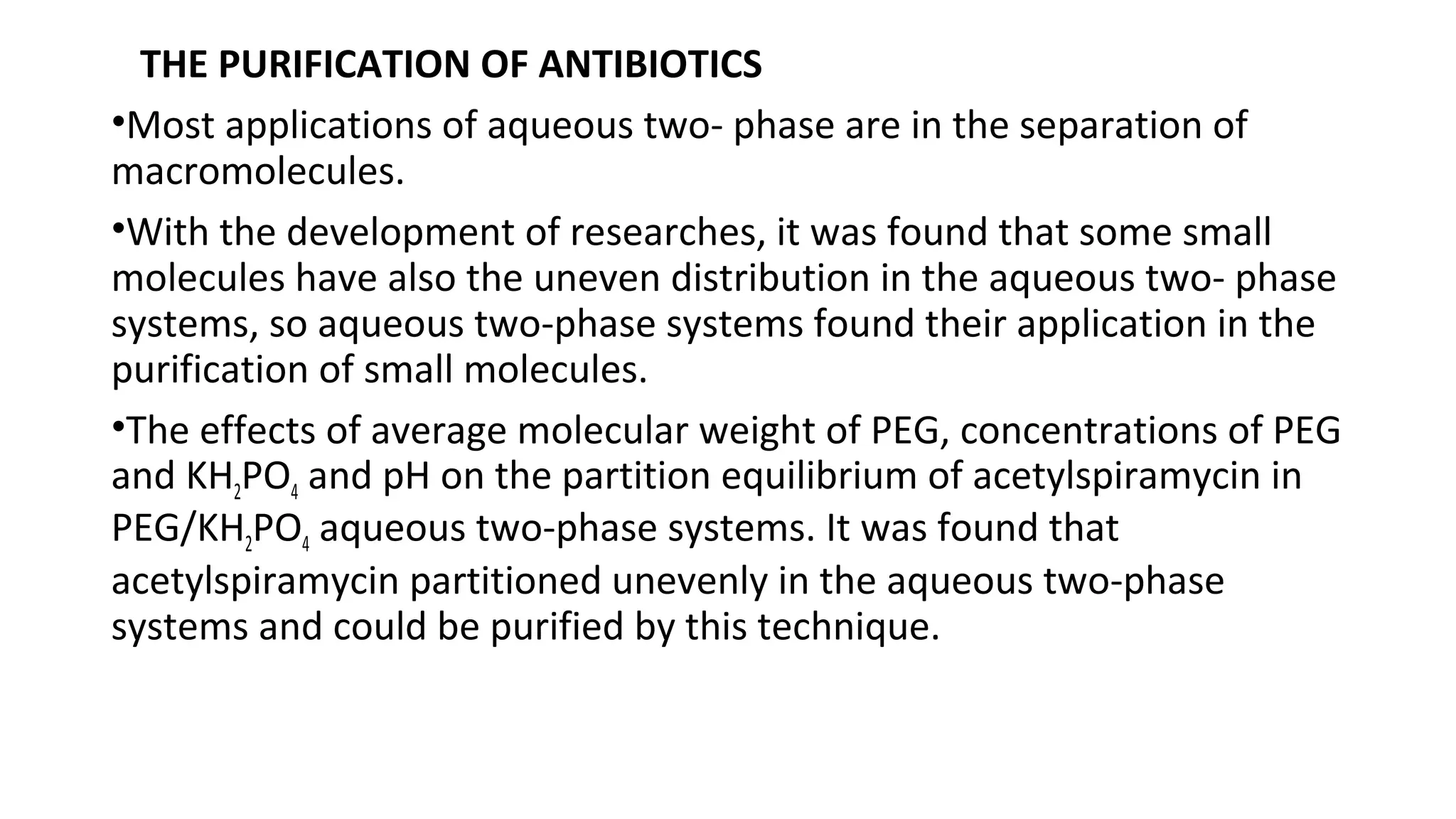 THE PURIFICATION OF ANTIBIOTICS
•Most applications of aqueous two- phase are in the separation of
macromolecules.
•With the development of researches, it was found that some small
molecules have also the uneven distribution in the aqueous two- phase
systems, so aqueous two-phase systems found their application in the
purification of small molecules.
•The effects of average molecular weight of PEG, concentrations of PEG
and KH2PO4 and pH on the partition equilibrium of acetylspiramycin in
PEG/KH2PO4 aqueous two-phase systems. It was found that
acetylspiramycin partitioned unevenly in the aqueous two-phase
systems and could be purified by this technique.
 