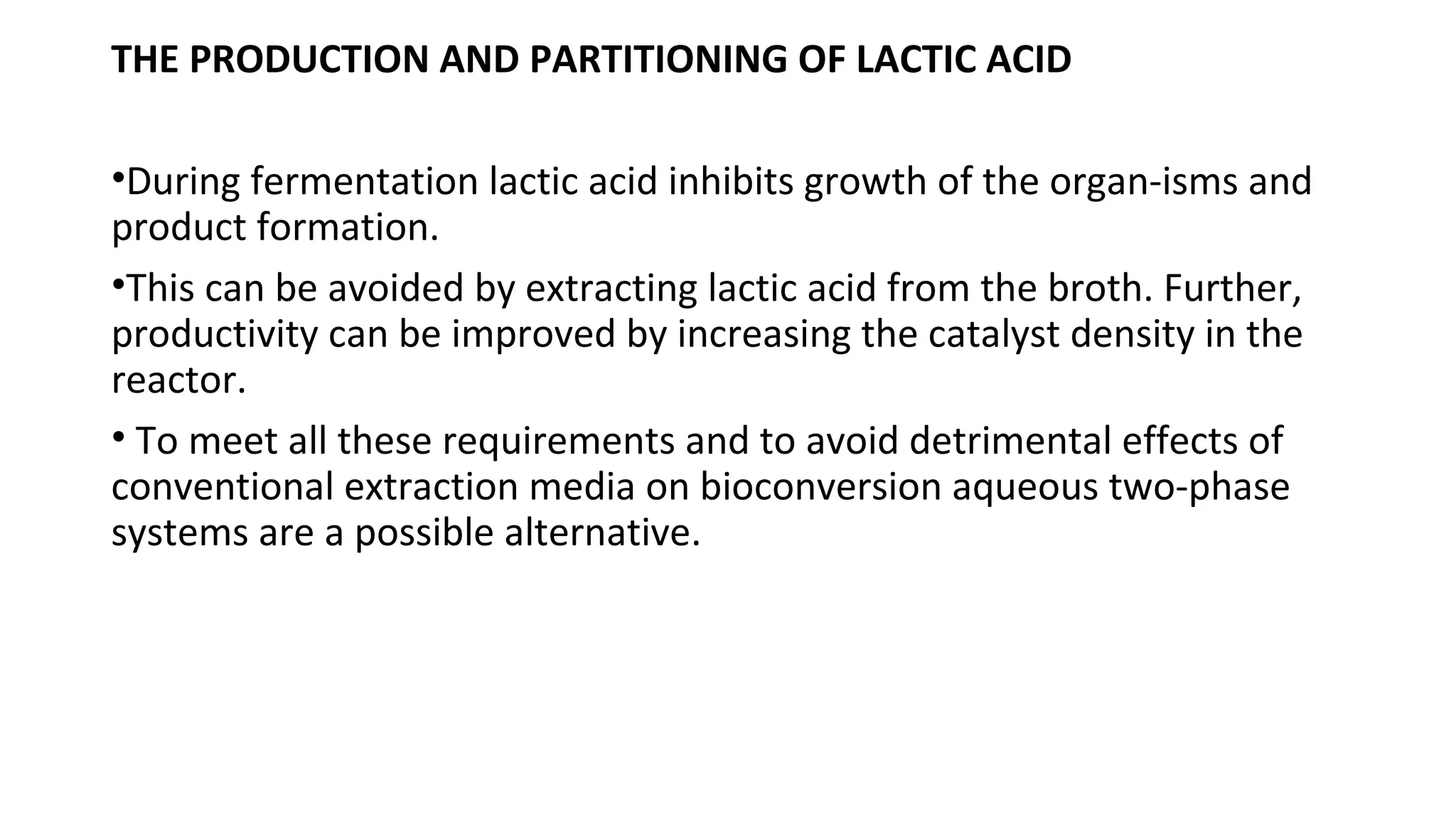 THE PRODUCTION AND PARTITIONING OF LACTIC ACID
•During fermentation lactic acid inhibits growth of the organ-isms and
product formation.
•This can be avoided by extracting lactic acid from the broth. Further,
productivity can be improved by increasing the catalyst density in the
reactor.
• To meet all these requirements and to avoid detrimental effects of
conventional extraction media on bioconversion aqueous two-phase
systems are a possible alternative.
 