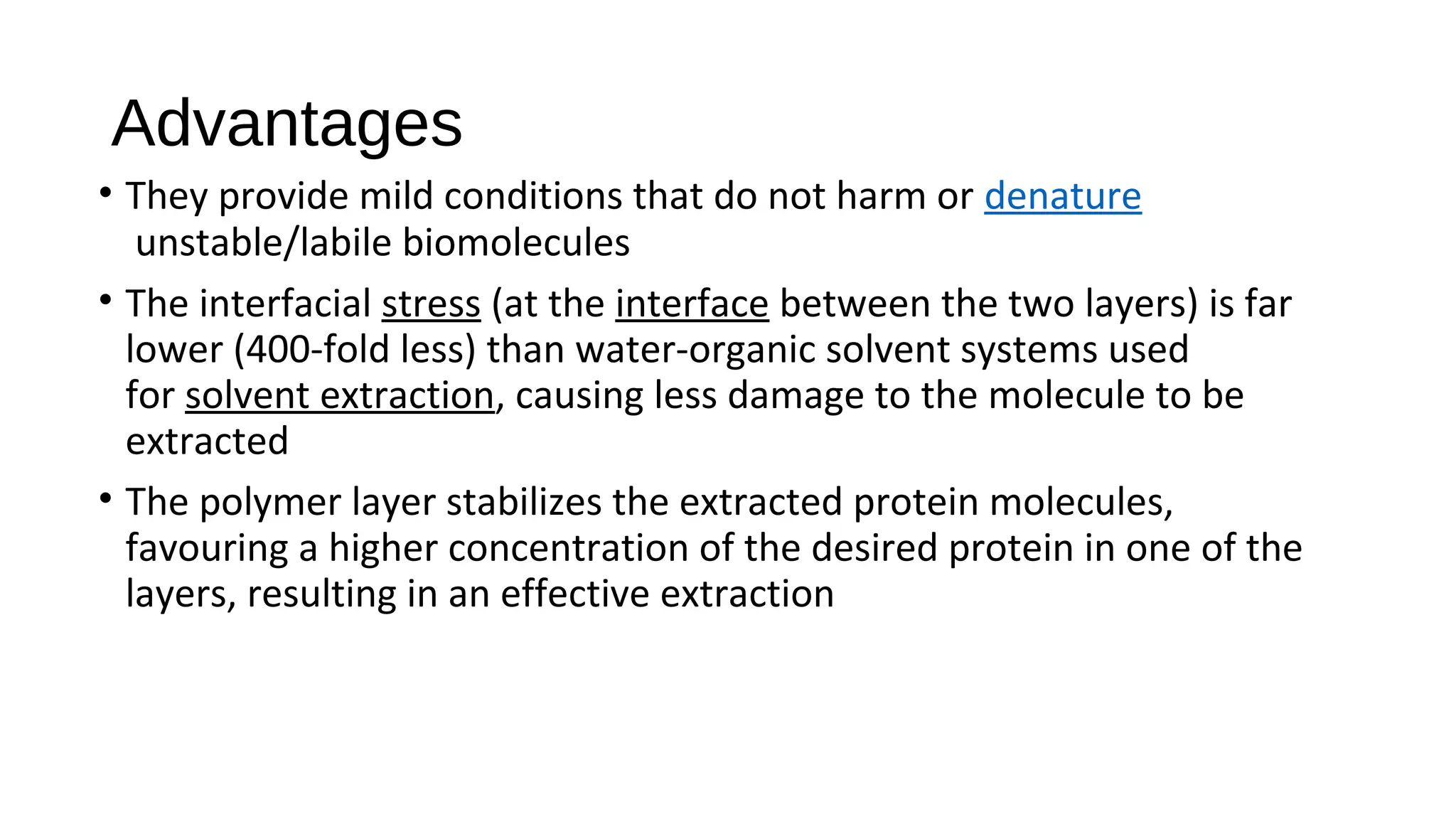 Advantages
• They provide mild conditions that do not harm or denature
unstable/labile biomolecules
• The interfacial stress (at the interface between the two layers) is far
lower (400-fold less) than water-organic solvent systems used
for solvent extraction, causing less damage to the molecule to be
extracted
• The polymer layer stabilizes the extracted protein molecules,
favouring a higher concentration of the desired protein in one of the
layers, resulting in an effective extraction
 