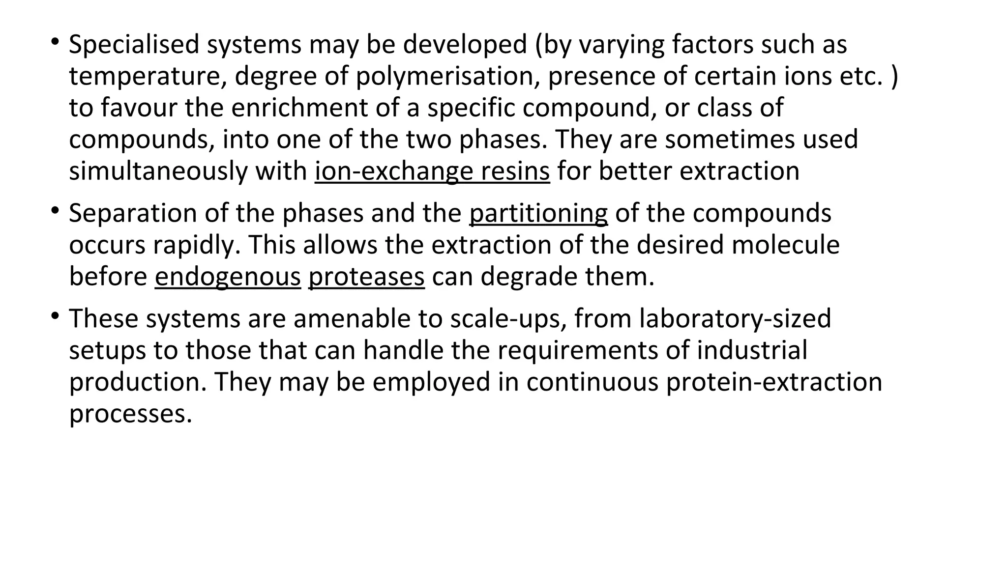 • Specialised systems may be developed (by varying factors such as
temperature, degree of polymerisation, presence of certain ions etc. )
to favour the enrichment of a specific compound, or class of
compounds, into one of the two phases. They are sometimes used
simultaneously with ion-exchange resins for better extraction
• Separation of the phases and the partitioning of the compounds
occurs rapidly. This allows the extraction of the desired molecule
before endogenous proteases can degrade them.
• These systems are amenable to scale-ups, from laboratory-sized
setups to those that can handle the requirements of industrial
production. They may be employed in continuous protein-extraction
processes.
 