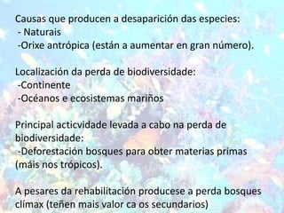 Causas que producen a desaparición das especies:
- Naturais
-Orixe antrópica (están a aumentar en gran número).

Localización da perda de biodiversidade:
 -Continente
 -Océanos e ecosistemas mariños

Principal acticvidade levada a cabo na perda de
biodiversidade:
 -Deforestación bosques para obter materias primas
(máis nos trópicos).

A pesares da rehabilitación producese a perda bosques
clímax (teñen mais valor ca os secundarios)
 