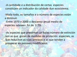-A cantidade e a distribución de certas especies
constitúen un indicador da calidade dun ecosistema.

-Maila todo, os tamaños e o número de especies están
a diminuir.
 -Entre 1970 e 2000 o descenso anual medio de
especies salvaxes foi de 1.7%.

-As especies que presentan un baixo número de extinción
son as que gozan de medidas de proteción especiais, as
que reduciron as súas ameazas e as que tenden a
prosperar en paisaxes modificados.
 