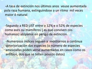 -A tasa de extinción nos últimos anos veuse aumentada
pola raza humana, extinguindose a un ritmo mil veces
maior ó natural.




-Segundo a RED LIST entre o 12% e o 52% de especies
coma aves ou mamíferos ( as que conviven cos
humanos) atópanse en perigo de extinción.
-Numerosos índices seguen a mostrarnos a continua
deteriorización das especies (o número de especies
ameazadas poden verse aumentadas en casos como os
anfibios, dos que se teñen poucos datos)
 