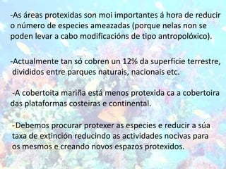 -As áreas protexidas son moi importantes á hora de reducir
o número de especies ameazadas (porque nelas non se
poden levar a cabo modificacións de tipo antropolóxico).

-Actualmente tan só cobren un 12% da superficie terrestre,
 divididos entre parques naturais, nacionais etc.

-A cobertoita mariña está menos protexida ca a cobertoira
das plataformas costeiras e continental.

-Debemos procurar protexer as especies e reducir a súa
taxa de extinción reducindo as actividades nocivas para
os mesmos e creando novos espazos protexidos.
 