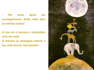 - Por certo, desta vez
conseguiremos. Anda, sobe para
as minhas costas!
A Lua viu o macaco e retrocedeu
uma vez mais.
O macaco já conseguia cheirar a
lua, mas tocá-la, nem pensar!
 