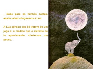 - Sobe para as minhas costas,
assim talvez cheguemos à Lua.
A Lua pensou que se tratava de um
jogo e, à medida que o elefante se
ia aproximando, afastou-se um
pouco.
 