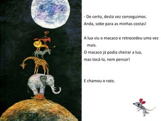 - De certo, desta vez conseguimos.
Anda, sobe para as minhas costas!


A lua viu o macaco e retrocedeu uma vez
 mais.
O macaco já podia cheirar a lua,
mas tocá-la, nem pensar!



E chamou o rato.
 