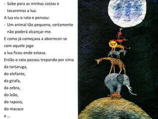 - Sobe para as minhas costas e
 tocaremos a lua.
A lua viu o rato e pensou:
- Um animal tão pequeno, certamente
 não poderá alcançar-me.
E como já começava a aborrecer-se
com aquele jogo
a lua ficou onde estava.
Então o rato passou trepando por cima
da tartaruga,
do elefante,
da girafa,
da zebra,
do leão,
do raposo,
do macaco
e…
 