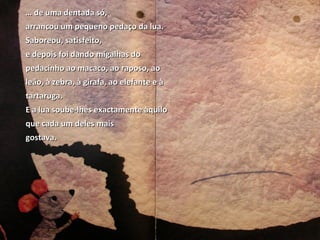 … de uma dentada só,
arrancou um pequeno pedaço da lua.
Saboreou, satisfeito,
e depois foi dando migalhas do
pedacinho ao macaco, ao raposo, ao
leão, à zebra, à girafa, ao elefante e à
tartaruga.
E a lua soube-lhes exactamente àquilo
que cada um deles mais
gostava.
 