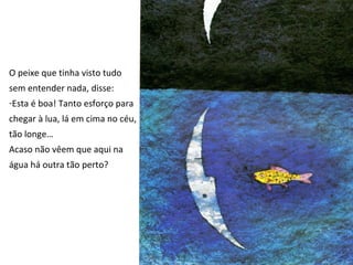 O peixe que tinha visto tudo
sem entender nada, disse:
-Esta é boa! Tanto esforço para
chegar à lua, lá em cima no céu,
tão longe…
Acaso não vêem que aqui na
água há outra tão perto?
 