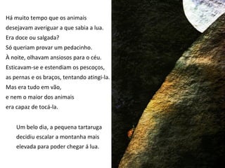 Há muito tempo que os animais
desejavam averiguar a que sabia a lua.
Era doce ou salgada?
Só queriam provar um pedacinho.
À noite, olhavam ansiosos para o céu.
Esticavam-se e estendiam os pescoços,
as pernas e os braços, tentando atingi-la.
Mas era tudo em vão,
e nem o maior dos animais
era capaz de tocá-la.


    Um belo dia, a pequena tartaruga
    decidiu escalar a montanha mais
    elevada para poder chegar á lua.
 