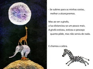 - Se subires para as minhas costas,
 melhor a alcançaremos.


Mas ao ver a girafa,
a lua distanciou-se um pouco mais.
A girafa esticou, esticou o pescoço
 quanto pôde, mas não serviu de nada.



E chamou a zebra.
 