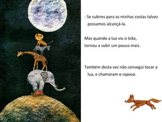 - Se subires para as minhas costas talvez
 possamos alcançá-la.


Mas quando a lua viu o leão,
tornou a subir um pouco mais.



Também desta vez não consegui tocar a
 lua, e chamaram o raposo.
 