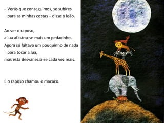 - Verás que conseguimos, se subires
 para as minhas costas – disse o leão.


Ao ver o raposo,
a lua afastou-se mais um pedacinho.
Agora só faltava um pouquinho de nada
 para tocar a lua,
mas esta desvanecia-se cada vez mais.



E o raposo chamou o macaco.
 