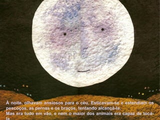 À noite, olhavam ansiosos para o céu. Esticavam-se e estendiam os
pescoços, as pernas e os braços, tentando alcançá-la.
Mas era tudo em vão, e nem o maior dos animais era capaz de tocá-
 