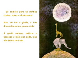 - Se subires para as minhas
costas, talvez a alcancemos.


Mas, ao ver a girafa, a Lua
distanciou-se um pouco mais.


A   girafa   esticou,   esticou   o
pescoço o mais que pôde, mas
não serviu de nada.
 