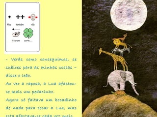 - Verás como conseguimos, se
subires para as minhas costas –
disse o leão.
Ao ver a raposa, a Lua afastou-
se mais um pedacinho.
Agora só faltava um bocadinho
de nada para tocar a Lua, mas
 